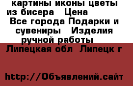 картины,иконы,цветы из бисера › Цена ­ 2 000 - Все города Подарки и сувениры » Изделия ручной работы   . Липецкая обл.,Липецк г.